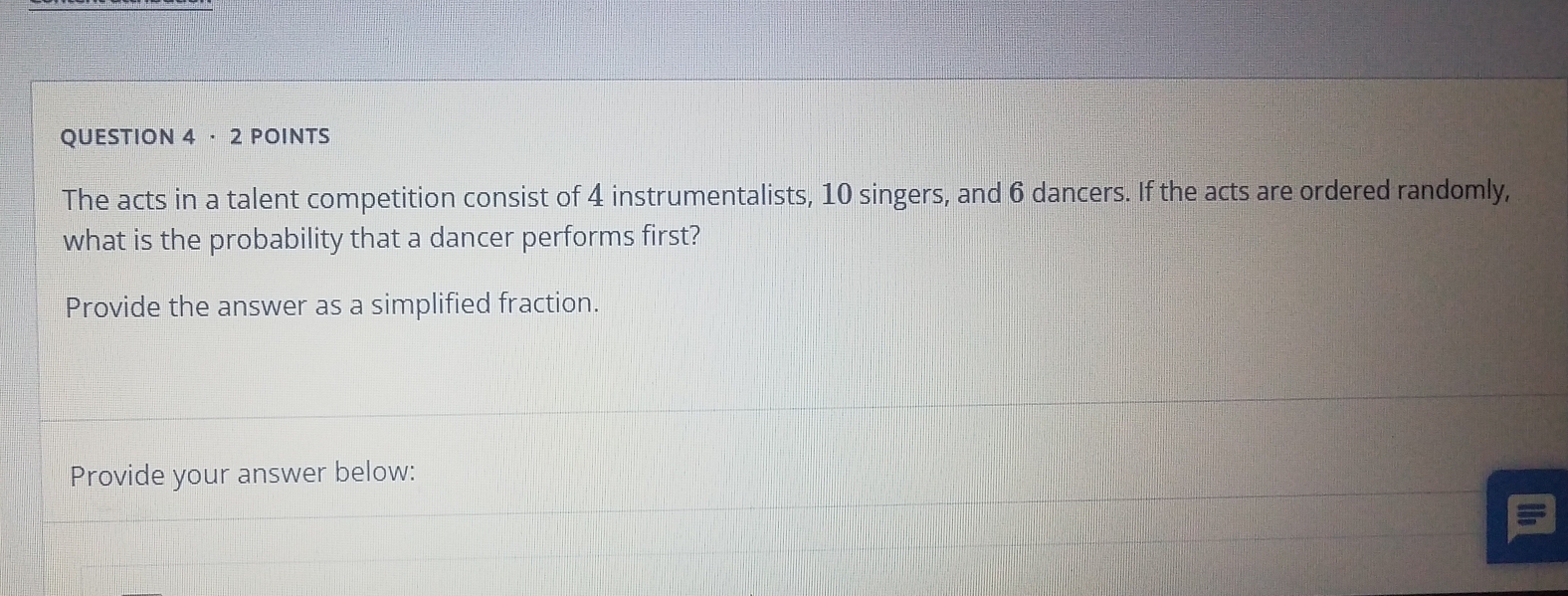 · 2 POINTS 
The acts in a talent competition consist of 4 instrumentalists, 10 singers, and 6 dancers. If the acts are ordered randomly, 
what is the probability that a dancer performs first? 
Provide the answer as a simplified fraction. 
Provide your answer below: