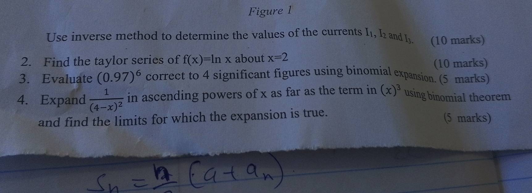 Figure 1 
Use inverse method to determine the values of the currents I_1, I_2 and 13 (10 marks) 
2. Find the taylor series of f(x)=ln x about x=2
(10 marks) 
3. Evaluate (0.97)^6 correct to 4 significant figures using binomial expansion. (5 marks) 
4. Expand frac 1(4-x)^2 in ascending powers of x as far as the term in (x)^3 using binomial theorem 
and find the limits for which the expansion is true. (5 marks)