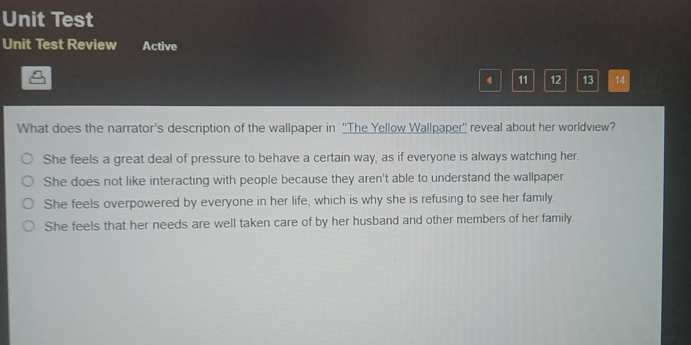 Unit Test
Unit Test Review Active
11 12 13 14
What does the narrator's description of the wallpaper in ''The Yellow Wallpaper'' reveal about her worldview?
She feels a great deal of pressure to behave a certain way, as if everyone is always watching her.
She does not like interacting with people because they aren't able to understand the wallpaper.
She feels overpowered by everyone in her life, which is why she is refusing to see her family.
She feels that her needs are well taken care of by her husband and other members of her family.