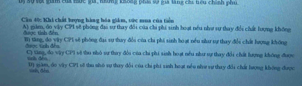 Dị Sự sựt giám của mức gia, những không phai sự gia tăng chi tiểu chính phú
Cầu 40: Khi chất lượng hàng hóa giảm, sức mua của tiền
A) giăm, do vậy CPI sẽ phóng đại sự thay đổi của chỉ phí sinh hoạt nều như sự thay đổi chất lượng không
được tính đến.
B) tăng, do vậy CPI sẽ phóng đại sự thay đổi của chi phí sinh hoạt nều như sự thay đổi chất lượng không
được tinh đến
C) tăng, do vậy CP1 sẽ thu nhỏ sự thay đổi của chi phí sinh hoạt nều như sự thay đổi chất lượng không được
tính đèn
D) giàm, do vậy CPI sẽ thu nhó sự thay đổi của chi phí sinh hoạt nều như sự thay đổi chất lượng không được
tinh đến