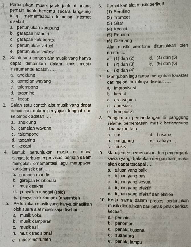 Pertunjukan musik jarak jauh, di mana 6. Perhatikan alat musik berikut!
pemain tidak bertemu secara langsung (1) Seruling
tetapi memanfaatkan teknologi internet (2) Trompet
disebut ....
(3) Gitar
a. pertunjukan langsung (4) Kecapi
b. garapan mandiri (5) Rebana
c. garapan kolaborasi (6) Gendang
d. pertunjukan virtual Alat musik aerofone ditunjukkan oleh
e. pertunjukan indoor nomor ....
2. Salah satu contoh alat musik yang hanya a. (1) dan (2) d. (4) dan (5)
dapat dimainkan dalam jenis musik b. (2) dan (3) e. (5) dan (6)
instrumental adalah .... c. (3) dan (4)
a. angklung 7. Mengubah lagu tanpa mengubah karakter
b. gamelan wayang dari melodi pokoknya disebut ....
c. talempong a. improvisasi
d. taganing b. kreasi
e. kecapi c. aransemen
3. Salah satu contoh alat musik yang dapat d. apresiasi
dimainkan dalam penyajian tunggal dan e. komposisi
kelompok adalah .... 8. Pengaturan pemandangan di panggung
a. angklung selama pementasan musik berlangsung
b. gamelan wayang dinamakan tata ....
c. talempong a. rias d. busana
d. taganing b. panggung e. cahaya
e. kecapi c. musik
4. Bentuk pertunjukan musik di mana 9. Manajemen pementasan dan pengorgani-
sangat terbuka improvisasi pemain dalam sasian yang dijalankan dengan baik, maka
mengolah ornamentasi lagu merupakan akan dapat tercapai ....
karakteristik dari .... a. tujuan yang baik
a. garapan mandiri b. tujuan yang pas
b. garapan kolaborasi c. tujuan yang sesuai
c. musik sakral d. tujuan yang efektif
d. penyajian tunggal (solo) e. tujuan yang efektif dan efisien
e. penyajian kelompok (ansambel) 10. Kerja sama dalam proses pertunjukan
5. Pertunjukan musik yang hanya dihasilkan musik dibutuhkan dari pihak-pihak berikut,
oleh suara alat musik saja disebut .... kecuali ....
a musik vokal a. pemain
b. musik campuran b. penonton
c. musik asli c. penata busana
d. musik tradisional d.sutradara
e. musik instrumen e. penata lampu