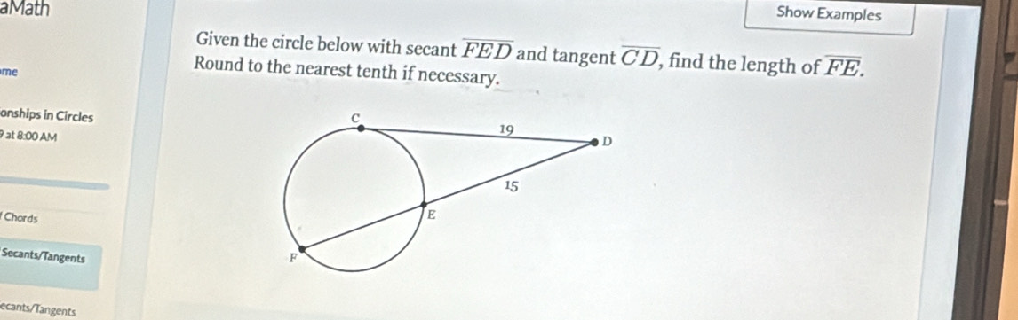 aMath 
Show Examples 
Given the circle below with secant overline FED and tangent overline CD , find the length of overline FE. 
me 
Round to the nearest tenth if necessary. 
onships in Circles 
9 at 8:00 AM 
Chords 
Secants/Tangents 
ecants/Tangents