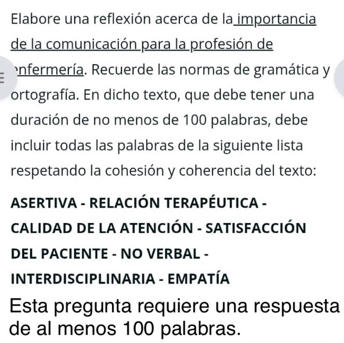 Elabore una reflexión acerca de la importancia 
de la comunicación para la profesión de 
enfermería. Recuerde las normas de gramática y 
ortografía. En dicho texto, que debe tener una 
duración de no menos de 100 palabras, debe 
incluir todas las palabras de la siguiente lista 
respetando la cohesión y coherencia del texto: 
ASERTIVA - RELACIÓN TERAPÉUTICA - 
CALIDAD DE LA ATENCIÓN - SATISFACCIÓN 
DEL PACIENTE - NO VERBAL - 
INTERDISCIPLINARIA - EMPATÍA 
Esta pregunta requiere una respuesta 
de al menos 100 palabras.