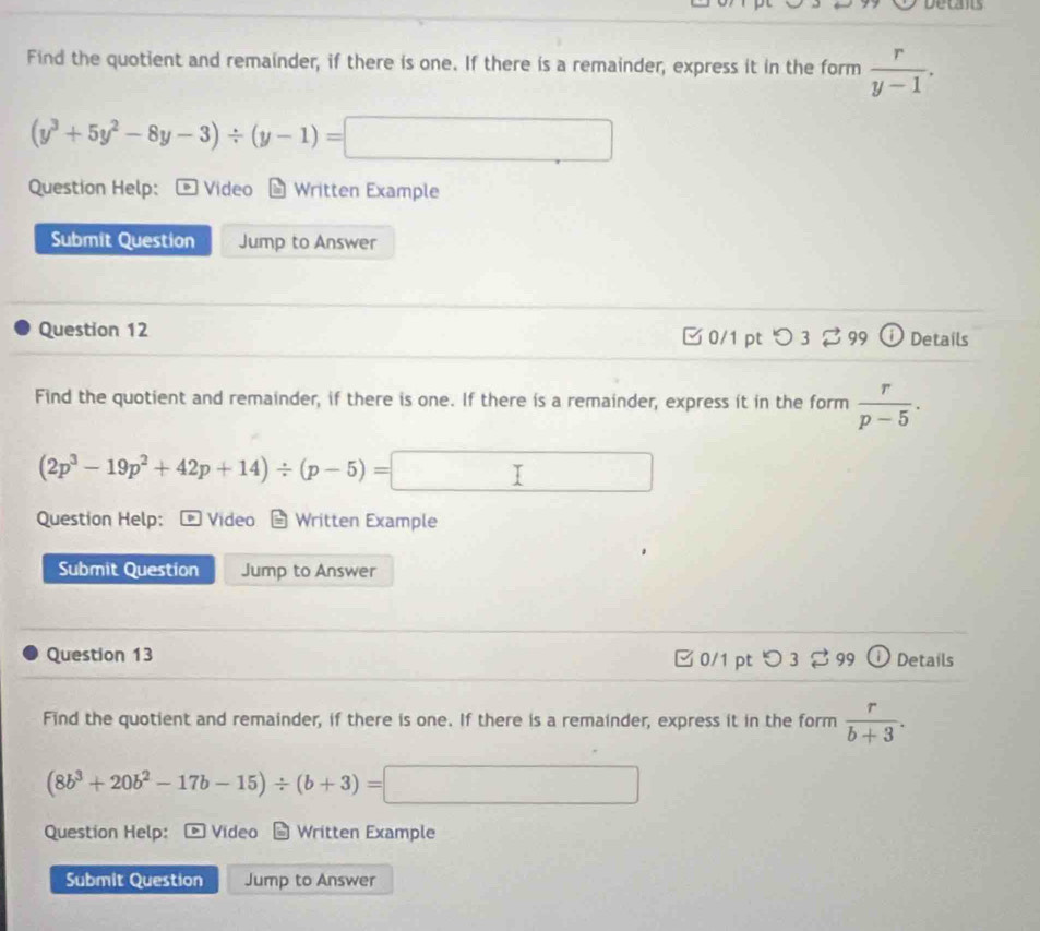 decans 
Find the quotient and remainder, if there is one. If there is a remainder, express it in the form  r/y-1 .
(y^3+5y^2-8y-3)/ (y-1)=□
Question Help: Video Written Example 
Submit Question Jump to Answer 
Question 12 □0/1 pt つ 3% 99 Details 
Find the quotient and remainder, if there is one. If there is a remainder, express it in the form  r/p-5 ·
(2p^3-19p^2+42p+14)/ (p-5)=□
Question Help: Video Written Example 
Submit Question Jump to Answer 
Question 13 □ 0/1 pt ○ 3 % 99 Details 
Find the quotient and remainder, if there is one. If there is a remainder, express it in the form  r/b+3 .
(8b^3+20b^2-17b-15)/ (b+3)=□
Question Help: Video Written Example 
Submit Question Jump to Answer