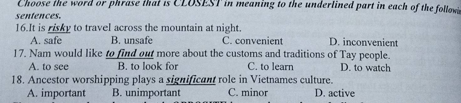 Choose the word or phrase that is CLOSEST in meaning to the underlined part in each of the followi
sentences.
16.It is risky to travel across the mountain at night.
A. safe B. unsafe C. convenient D. inconvenient
17. Nam would like to find out more about the customs and traditions of Tay people.
A. to see B. to look for C. to learn D. to watch
18. Ancestor worshipping plays a significant role in Vietnames culture.
A. important B. unimportant C. minor D. active