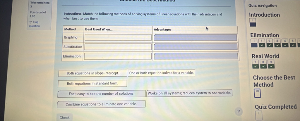 Tries remaining: Quiz navigation
3
Points out of Instructions: Match the following methods of solving systems of linear equations with their advantages and Introduction
1.00 when best to use them.
Flag

question
Elimination
i 1 2 4 5
Real World
7 B 9
Both equations in slope-intercept. One or both equation solved for a variable.
Choose the Best
Both equations in standard form.
Method
Fast; easy to see the number of solutions. Works on all systems; reduces system to one variable.
Combine equations to eliminate one variable.
Quiz Completed
Check ?