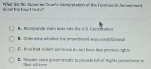 What did the Supreme Court's interpretation of the Fourteenth Amendment
allow the Court to do?
A. Incorporate state laws into the U.S. Constitution
B. Determine whether the amendment was constitutional
C. Rule that violent criminals do not have due process rights
D. Require state governments to provide Bill of Rights protections to
their citizens