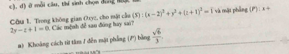 ở mỗi câu, thí sinh chọn đùng hoạc si 
Câu 1. Trong không gian Oxyz, cho mặt cầu (S) : (x-2)^2+y^2+(z+1)^2=1 và mặt phẳng (P) : x+
2y-z+1=0 Các mệnh đề sau đúng hay sai? 
a) Khoảng cách từ tâm / đến mặt phẳng (P) bằng  sqrt(6)/3 . _ 
Dình Mái