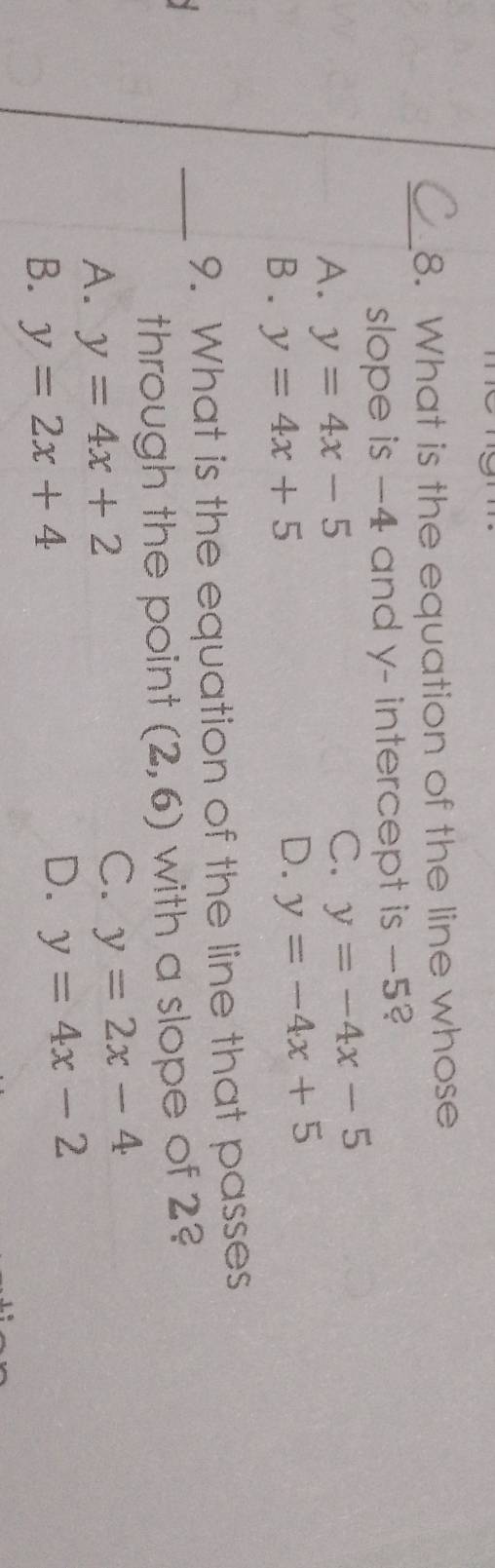 What is the equation of the line whose
slope is −4 and y - intercept is -5?
A. y=4x-5
C. y=-4x-5
B . y=4x+5
D. y=-4x+5
9. What is the equation of the line that passes
_through the point (2,6) with a slope of 2?
A. y=4x+2
C. y=2x-4
B. y=2x+4
D. y=4x-2