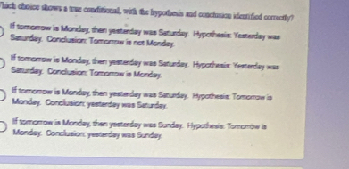 Thich choice shows a wue conditional, with the hypothesis and conclusion identified correctly?
If tororrow is Monday, then yesterday was Saturday. Hypothesis: Yesterday was
Saturday. Conclusion: Tomorrow is not Monday.
If tomorrow is Monday, then yesterday was Saturday. Hypothesis: Yesterday was
Saturday. Conclusion: Tomorrow is Monday.
If tomorrow is Monday, then yesterday was Saturday. Hypothesis: Tomomow is
Monday. Conclusion: yesterday was Seturday.
If tomorrow is Monday, then yesterday was Sunday. Hypothesis: Tomombw is
Monday. Conclusion: yesterday was Sunday.