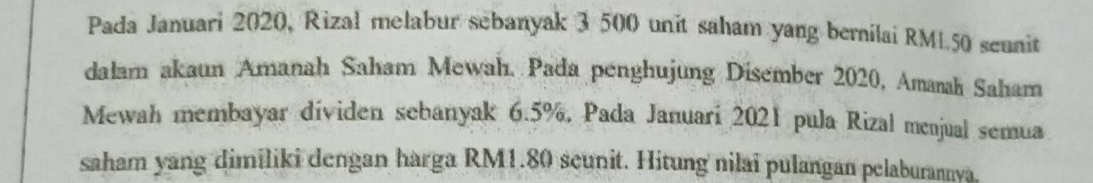 Pada Januari 2020, Rizal melabur sebanyak 3 500 unit saham yang bernilai RML50 seunit 
dalam akaun Amanah Saham Mewah, Pada penghujung Disember 2020, Amaah Saham 
Mewah membayar dividen sebanyak 6.5%, Pada Januari 2021 pula Rizal menjual semua 
saham yang dimiliki dengan harga RM1.80 seunit. Hitung nilai pulangan pelaburannva.