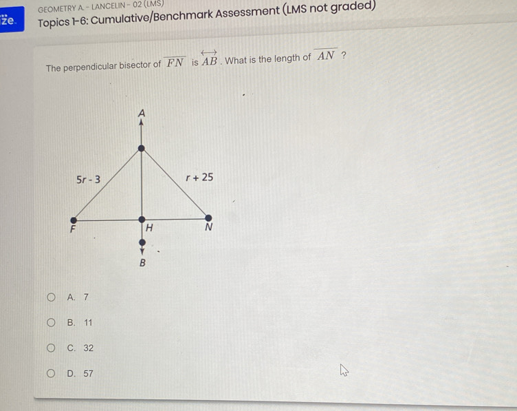 GEOMETRY A. - LANCELIN - 02 (LMŠ)
Ze Topics 1-6: Cumulative/Benchmark Assessment (LMS not graded)
The perpendicular bisector of overline FN is overleftrightarrow AB. What is the length of overline AN ?
A. 7
B. 11
C. 32
D. 57