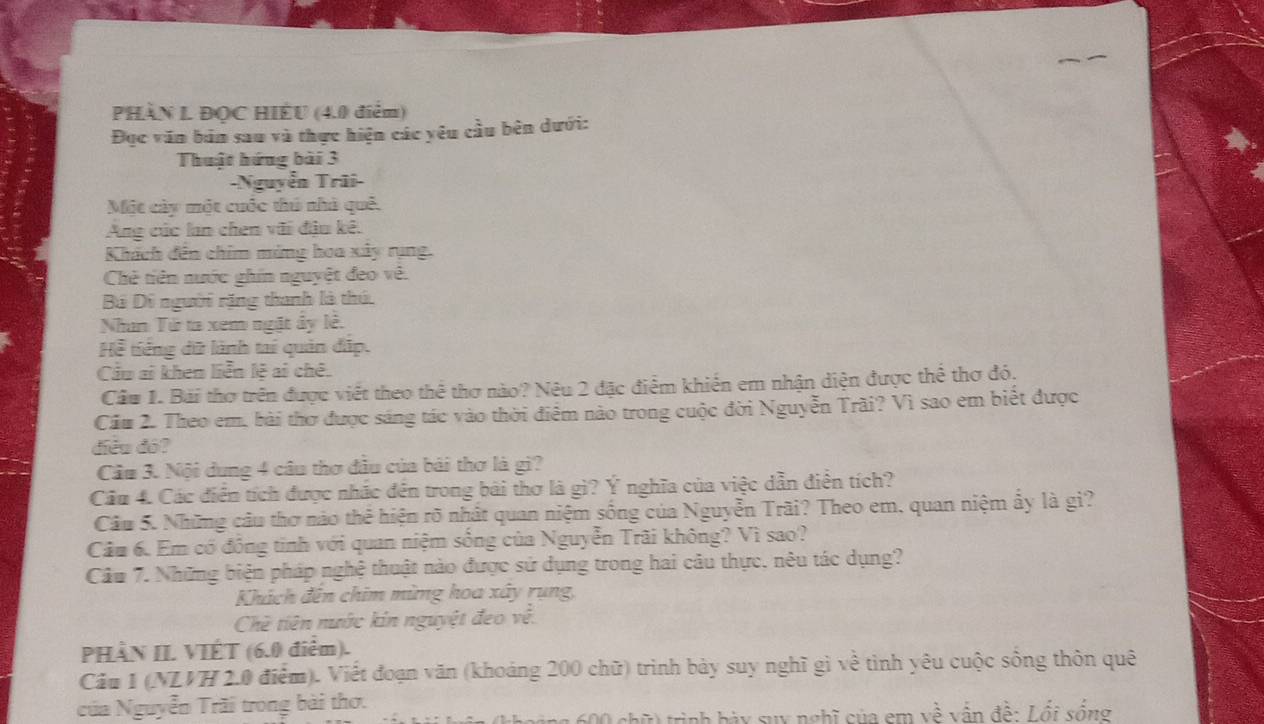 PHÀN L ĐQC HIÈU (4.0 điểm)
Đục văn bản sau và thực hiện các yêu cầu bên dưới:
Thuật hứng bài 3
-Nguyễn Trũi-
Một cây một cuốc thủ nhà quê.
Ang cúc lan chen vũi đậu kê.
Khích đến chim ming hoa xây rụng.
Chẻ tiên nước ghín nguyệt đeo về.
Bộ Di người rặng thanh là thú.
Nhan Tứ ta xem ngặt ây lê.
Hể tiếng dữ lành tai quản đấp.
Cầu ai khen liễn lệ ai chê.
Câu 1. Bái thơ trên được viết theo thể thơ nào? Nêu 2 đặc điểm khiến em nhận diện được thể thơ đó,
Cầu 2. Theo em, bài thơ được sáng tác vào thời điểm nào trong cuộc đời Nguyễn Trãi? Vì sao em biết được
diều đó?
Cầu 3. Nội dung 4 câu thơ đầu của bài thơ là gi?
Cầu 4. Các điển tích được nhác đến trong bài thơ là gì? Ý nghĩa của việc dẫn điện tích?
Câu 5. Những câu thơ nào thể hiện rõ nhất quan niệm sống của Nguyễn Trãi? Theo em. quan niệm ấy là gi?
Câu 6. Em có động tinh với quan niệm sông của Nguyễn Trãi không? Vì sao?
Câu 7. Những biện pháp nghệ thuật nào được sử dụng trong hai câu thực, nêu tác dụng?
Khách đến chim mừng hoa xây rụng,
Chê tiên nước kin nguyệt đeo về.
PHÀN II. VIÉT (6.0 điểm).
Câu 1 (NLVH 2.0 điểm). Viết đoạn văn (khoảng 200 chữ) trình bảy suy nghĩ gì về tình yêu cuộc sống thôn quê
của Nguyễn Trãi trong bài thơ.
60 chữ) trình bày suy nghĩ của em về vẫn đề: Lổi sống