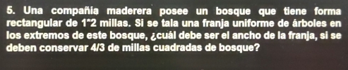 Una compañía maderera posee un bosque que tiene forma 
rectangular de 1*2 millas. Si se tala una franja uniforme de árboles en 
los extremos de este bosque, ¿cuál debe ser el ancho de la franja, si se 
deben conservar 4/3 de millas cuadradas de bosque?