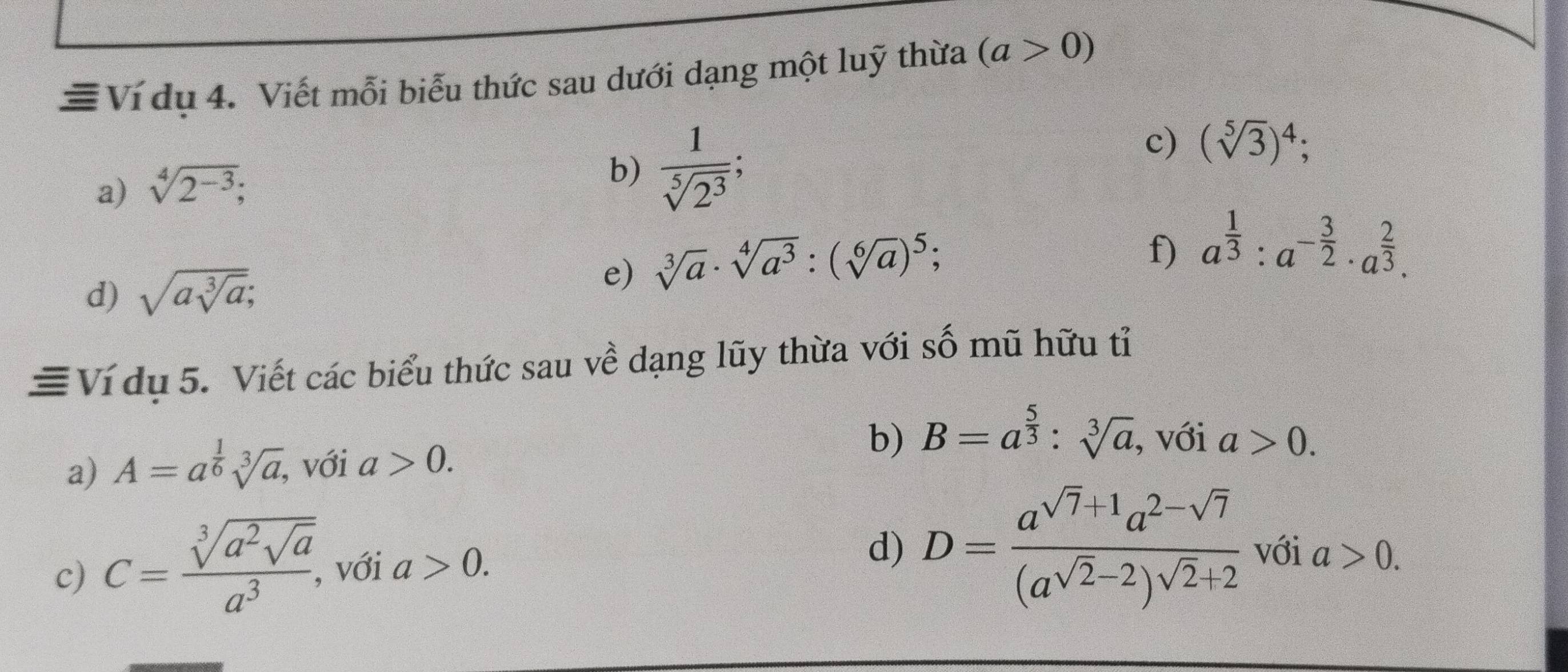 ≡ Ví dụ 4. Viết mỗi biểu thức sau dưới dạng một luỹ thừa (a>0)
a) sqrt[4](2^(-3)); 
b)  1/sqrt[5](2^3) ; 
c) (sqrt[5](3))^4; 
d) sqrt(asqrt [3]a); 
e) sqrt[3](a)· sqrt[4](a^3):(sqrt[6](a))^5; . 
f) a^(frac 1)3:a^(-frac 3)2· a^(frac 2)3. 
≡Ví dụ 5. Viết các biểu thức sau về dạng lũy thừa với số mũ hữu tỉ 
a) A=a^(frac 1)6sqrt[3](a), , với a>0. 
b) B=a^(frac 5)3:sqrt[3](a) , với a>0. 
c) C=frac sqrt[3](a^2sqrt a)a^3, với a>0. 
d) D=frac a^(sqrt(7)+1)a^(2-sqrt(7))(a^(sqrt(2)-2))^sqrt(2)+2 với a>0.