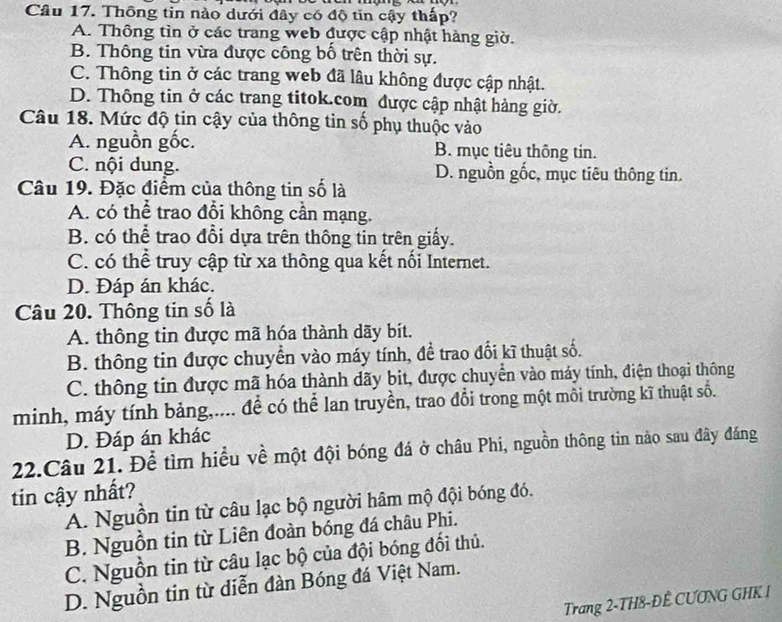 Thông tin nào dưới đây có độ tin cậy thấp?
A. Thông tìn ở các trang web được cập nhật hàng giờ.
B. Thông tin vừa được công bố trên thời sự.
C. Thông tin ở các trang web đã lâu không được cập nhật.
D. Thông tin ở các trang titok.com được cập nhật hàng giờ.
Câu 18. Mức độ tin cậy của thông tin số phụ thuộc vào
A. nguồn gốc. B. mục tiêu thông tin.
C. nội dung. D. nguồn gốc, mục tiêu thông tin.
Câu 19. Đặc điểm của thông tin số là
A. có thể trao đổi không cần mạng.
B. có thể trao đổi dựa trên thông tin trên giấy.
C. có thể truy cập từ xa thông qua kết nối Internet.
D. Đáp án khác.
Câu 20. Thông tin số là
A. thông tin được mã hóa thành dãy bít.
B. thông tin được chuyển vào máy tính, đề trao đổi kĩ thuật số.
C. thông tin được mã hóa thành dãy bit, được chuyển vào máy tính, điện thoại thông
minh, máy tính bảng,.... để có thể lan truyền, trao đổi trong một môi trường kĩ thuật số.
D. Đáp án khác
22.Câu 21. Để tìm hiều về một đội bóng đá ở châu Phi, nguồn thông tin nào sau đây đáng
tin cậy nhất?
A. Nguồn tin từ câu lạc bộ người hâm mộ đội bóng đó.
B. Nguồn tin từ Liên đoàn bóng đá châu Phi.
C. Nguồn tin từ câu lạc bộ của đội bóng đối thủ.
D. Nguồn tin từ diễn đàn Bóng đá Việt Nam.
Trang 2-TH8-ĐÊ CƯƠNG GHK I