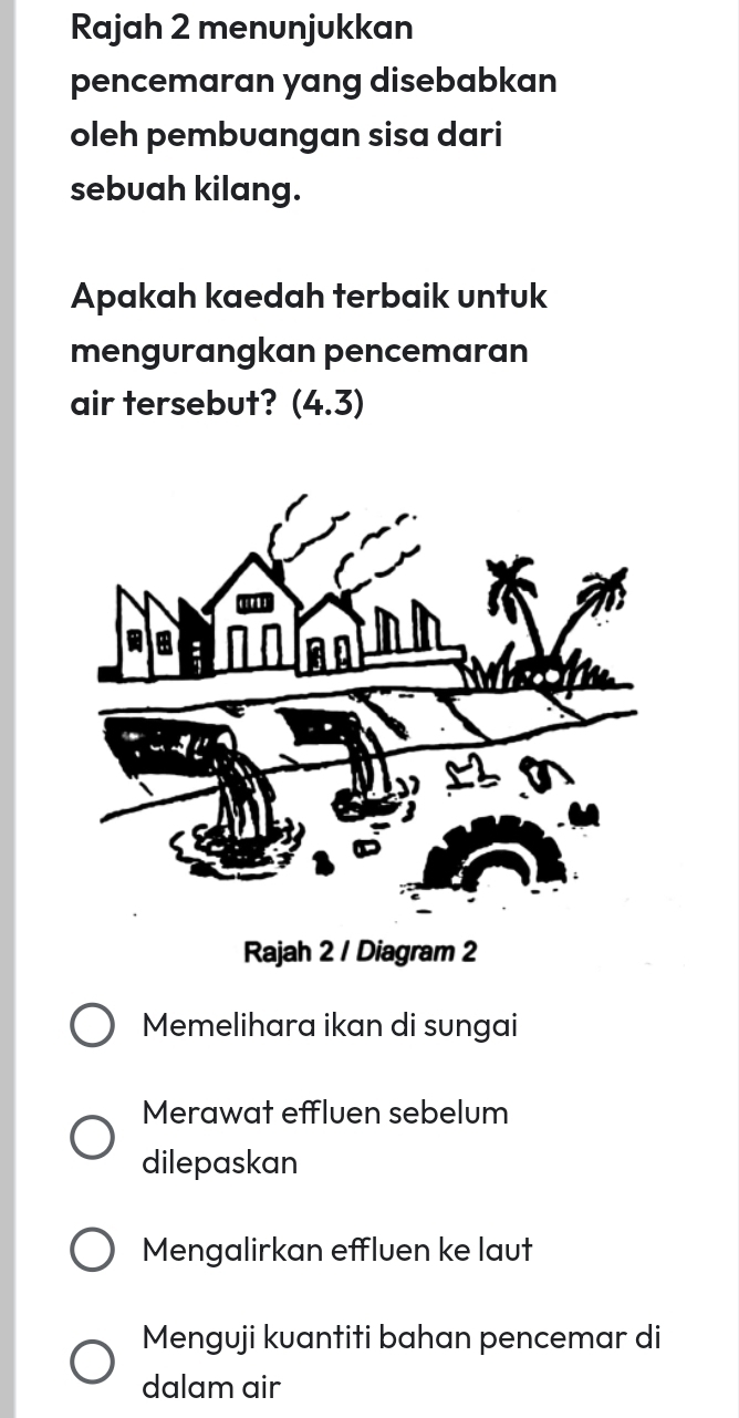 Rajah 2 menunjukkan
pencemaran yang disebabkan
oleh pembuangan sisa dari
sebuah kilang.
Apakah kaedah terbaik untuk
mengurangkan pencemaran
air tersebut? (4.3)
Rajah 2 / Diagram 2
Memelihara ikan di sungai
Merawat effluen sebelum
dilepaskan
Mengalirkan effluen ke laut
Menguji kuantiti bahan pencemar di
dalam air