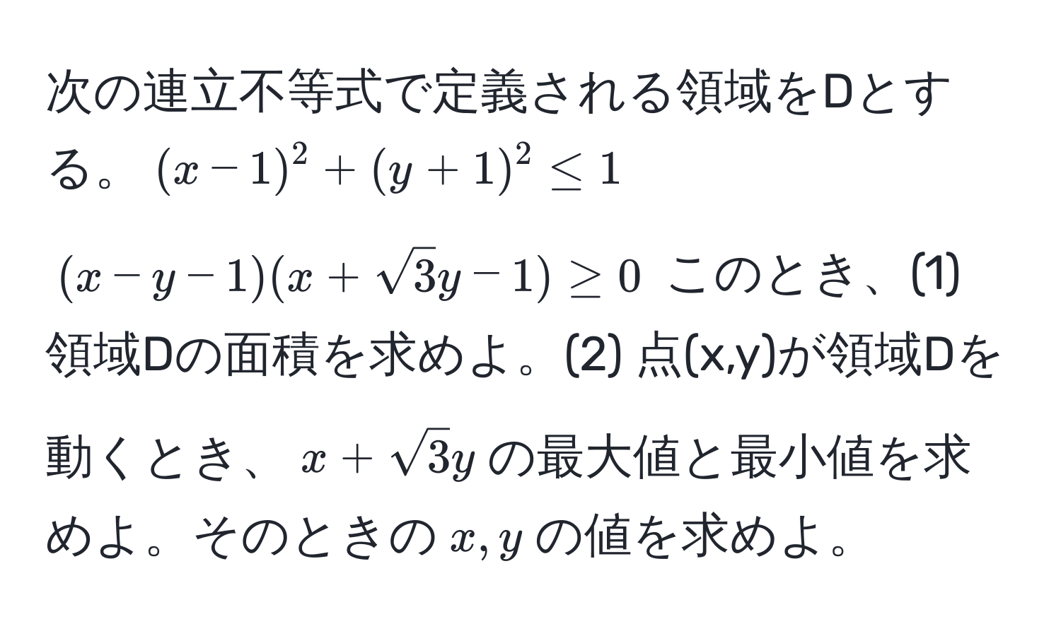 次の連立不等式で定義される領域をDとする。((x-1)^2+(y+1)^2 ≤ 1) ((x-y-1)(x+sqrt(3)y-1) ≥ 0)  このとき、(1) 領域Dの面積を求めよ。(2) 点(x,y)が領域Dを動くとき、(x+sqrt(3)y)の最大値と最小値を求めよ。そのときの(x,y)の値を求めよ。