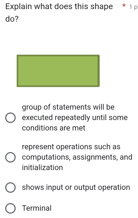 Explain what does this shape * 1 p
do?
group of statements will be
executed repeatedly until some
conditions are met
represent operations such as
computations, assignments, and
initialization
shows input or output operation
Terminal