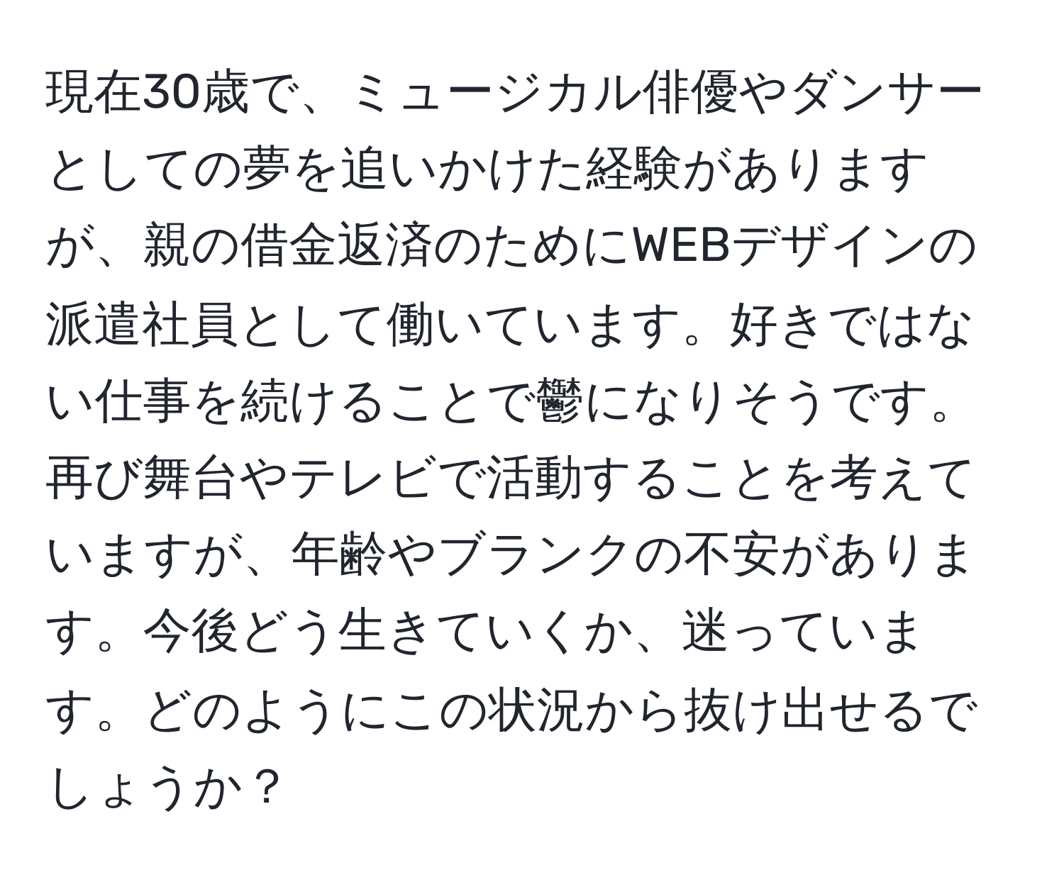 現在30歳で、ミュージカル俳優やダンサーとしての夢を追いかけた経験がありますが、親の借金返済のためにWEBデザインの派遣社員として働いています。好きではない仕事を続けることで鬱になりそうです。再び舞台やテレビで活動することを考えていますが、年齢やブランクの不安があります。今後どう生きていくか、迷っています。どのようにこの状況から抜け出せるでしょうか？