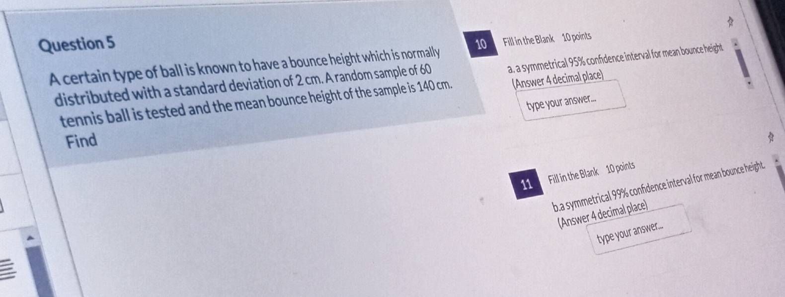 Fill in the Blank 10 points 
a, a symmetrical 95% confidence interval for mean bounce height 
A certain type of ball is known to have a bounce height which is normally 
(Answer 4 decimal place) 
distributed with a standard deviation of 2 cm. A random sample of 60
tennis ball is tested and the mean bounce height of the sample is 140 cm. 
type your answer.... 
Find 
* 
11 Fill in the Blank 10 points 
b.a symmetrical 99% confidence interval for mean bounce height. 
(Answer 4 decimal place) 
type your answer...