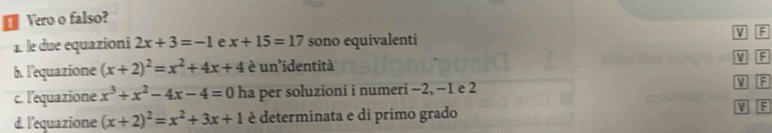 Vero o falso? 
1. le due equazioni 2x+3=-1 e x+15=17 sono equivalenti V F 
b. l'equazione (x+2)^2=x^2+4x+4 è un'identità V F 
c. l'equazione x^3+x^2-4x-4=0 ha per soluzioni i numeri −2, −1 e 2 V F
d. l'equazione (x+2)^2=x^2+3x+1 è determinata e di primo grado W F