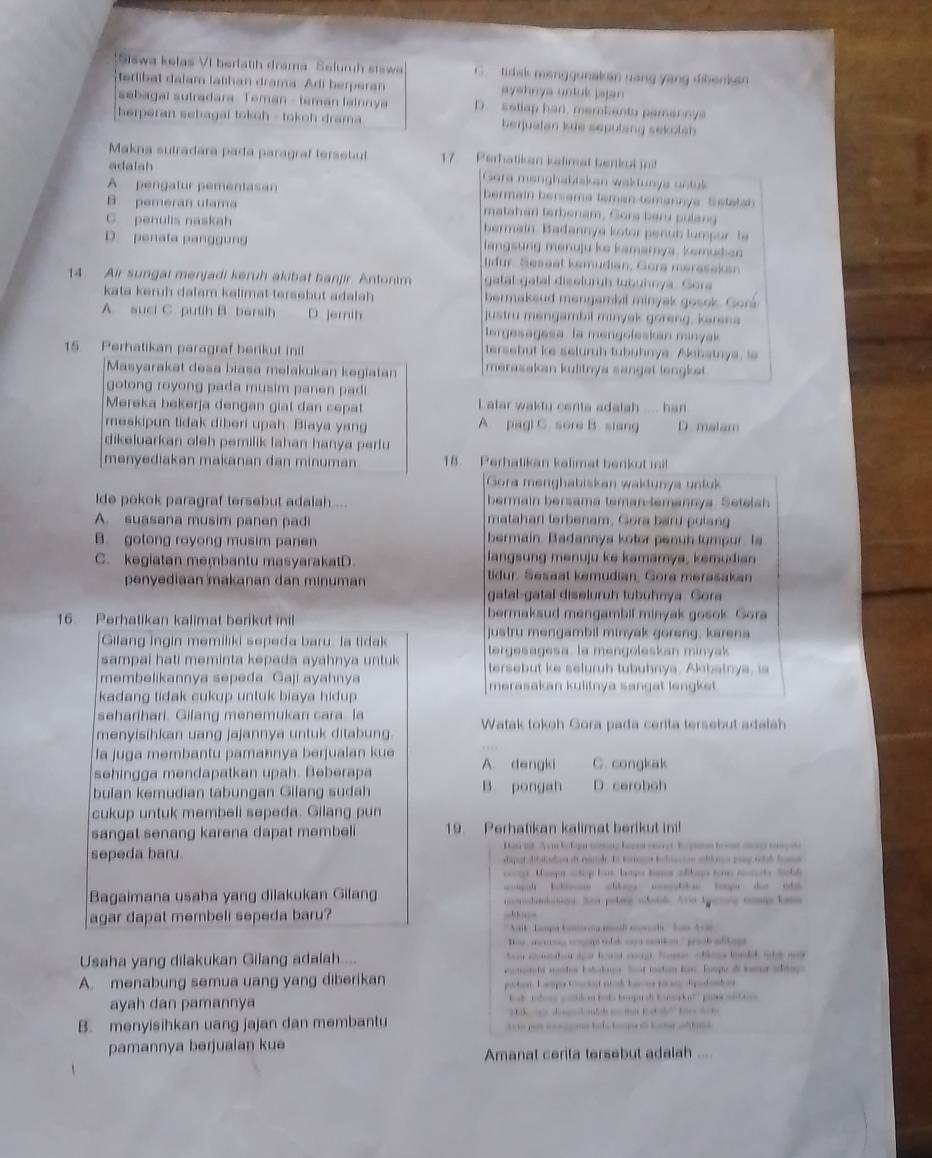 Siswa kelas VI berlatih drama Sefuruh sisw C   tidak menggunakan uang yang dibenkan 
terlibat dalam latihan drama Adi berperan ayahnya untuk jajan
sebagal sutradara. Teman - teman lainnya D. setlap har, membenty pamannya
berperan sebagai tokoh - tokoh drama berjualan kue sepulang sekolsh 
Makna sutradara pada paragraf terssbut  7   Perhatikan kalimat berkot i
adalah Gora manghatiskan waktunys untul
A pengatur pementasan bermain bersama teman-temannya. Setala
B pemeran utama matahan terbenam, Gora baru pulang
C. penulis naskah bermain Badannya kotor penub lumpor Te
D penata panggung langsung manuju ke kamarya. kemudian
idur. Sesaal kemudian, Gora merasaksn
14 Air sungal menjadi keruh akibat banjir. Antonim gatal gatal diseluruh tubuhnya. Gora
kata keruh dalam kalimat-tersebut adalah bermaksud mengambil minyak gosok Gor
A. suci C. putih B. barsih D. jemih justru mengambil minyak goreng, karena
ergesagesa. la mengoleskan minyak
15 Perhatikan paragraf berikut ini! tersebut ie seluruh tubuhnye. Akibatnya, ls
Masyarakat desa biasa mełakukan kegiatan merasakan kulitnya sanget lengket 
gotong royong pada musim panen padi
Mereka bekerja dengan giat dan cepat L atar waktu cerita adatah . han 
meskipun tidak diberi upah. Biaya yang A. pagi C. sore B. siang D malam
dikeluarkan oleh pemilik lahan hanya perlu
menyediakan makanan dan minuman 18 Perhatikan kalimat benkut ii!
Gora menghabiskan waktunya untuk
lde pokok paragraf tersebut adalah... bermain bersama teman-temannya. Setelah
A. suasana musim panen pad matahan terbenam, Gora baru pulang
B. gotong royong musim panen bermain. Badannya kotor penun lumpur. Is
C. kegiatan membantu masyarakatD. langsung menuju ke kamamya, kemudian
penyediaan makanan dan minuman tidur. Sesaal kemudian, Gora merasakan
gatal-gatal diseluruh tubuhnya. Gora
16. Perhatikan kalimat berikut inil bermaksud mengambil minyak gosok. Gora
Gilang ingin memiliki sepeda baru, la tidak justru mengambil minyak goreng, karena
tergesagesa. la mengoleskan minyak
sampai hati meminta kepada ayahnya untuk tersebut ke seluruh tubuhnya. Akibatnya, is
membelikannya sepeda Gaji ayahnya merasakan kulitnya sangat lengket.
kadang tidak cukup untuk biaya hidup 
seharihari. Gilang menemukan cara. la
menyisihkan uang jajannya untuk ditabung. Watak tokoh Gora pada cerita tersebut adaiah
la juga membantu pamannya berjualan kue
sehingga mendapatkan upah. Beberapa A. dengki C. congkak
bulan kemudian tabungan Gilang sudah B. pongah D. ceroboh
cukup untuk membell sepeda. Gilang pun
sangat senang karena dapat membel 19. Perhatikan kalimat berikut ini!
sepeda baru. Dan ist Av n b f ae toming hans vee Re gan hot mg tonpte
staput dibaladion ot ranade. to tortagt beltasson wlh non pony tah bt
coe. Mampr shop bot, lango lons aftigs tme mts Sobl
Bagaimana usaha yang dilakukan Gilang    ddotigs Sas poteng odotd. Aria tganns congs tona
agar dapat membeli sepeda baru?
*  A6 '  Lagun Konoreng mnth evchs' Sa Ar
os , a cg congs tlk cays catkes   oob adkig 
Usaha yang dilakukan Gilang adalah.... Awa ah at ae beae ag foe ohls fanld, wh my
comoght msder bobokane. Sust tacton fon. Eumpe di lamer ablage
A. menabung semua uang yang diberikan partion. L ampes trniet scah barns pacne diptont on
ayah dan pamannya 'ok tdons coctdon lods bomgadi Knoa ka''' pinés ant in 
B. menyisihkan uang jajan dan membantu
pamannya berjualan kue
Amanat cerita tersebut adalah ....