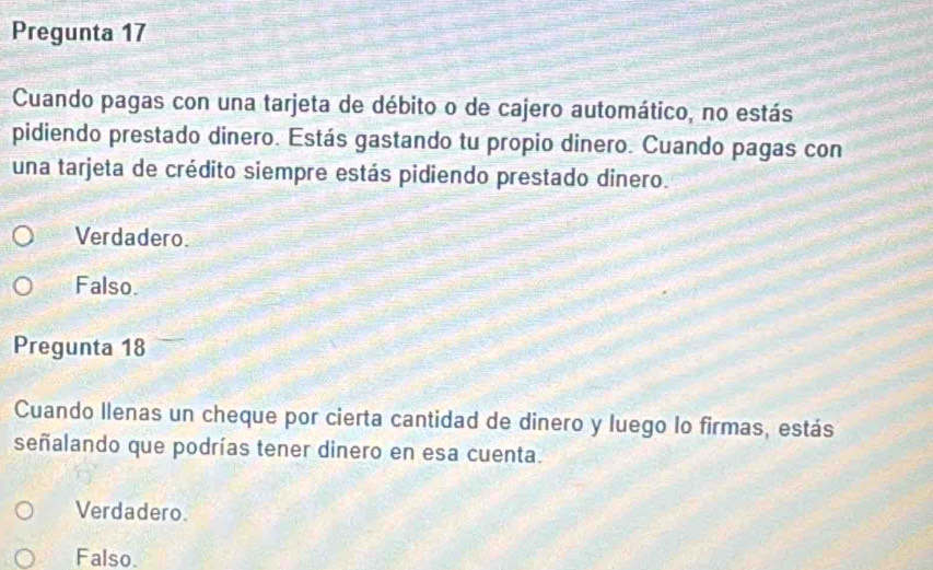 Pregunta 17
Cuando pagas con una tarjeta de débito o de cajero automático, no estás
pidiendo prestado dinero. Estás gastando tu propio dinero. Cuando pagas con
una tarjeta de crédito siempre estás pidiendo prestado dinero.
Verdadero
Falso.
Pregunta 18
Cuando llenas un cheque por cierta cantidad de dinero y luego lo firmas, estás
señalando que podrías tener dinero en esa cuenta.
Verdadero.
Falso.