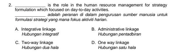 is the role in the human resource management for strategy 
formulation which focused on day-to-day activities.
_adalah peranan di dalam pengurusan sumber manusia untuk
formulasi strategi yang mana fokus aktiviti harian.
A. Integrative linkage B. Administrative linkage
Hubungan integratif Hubungan pentadbiran
C. Two-way linkage D. One way linkage
Hubungan dua hala Hubungan satu hala