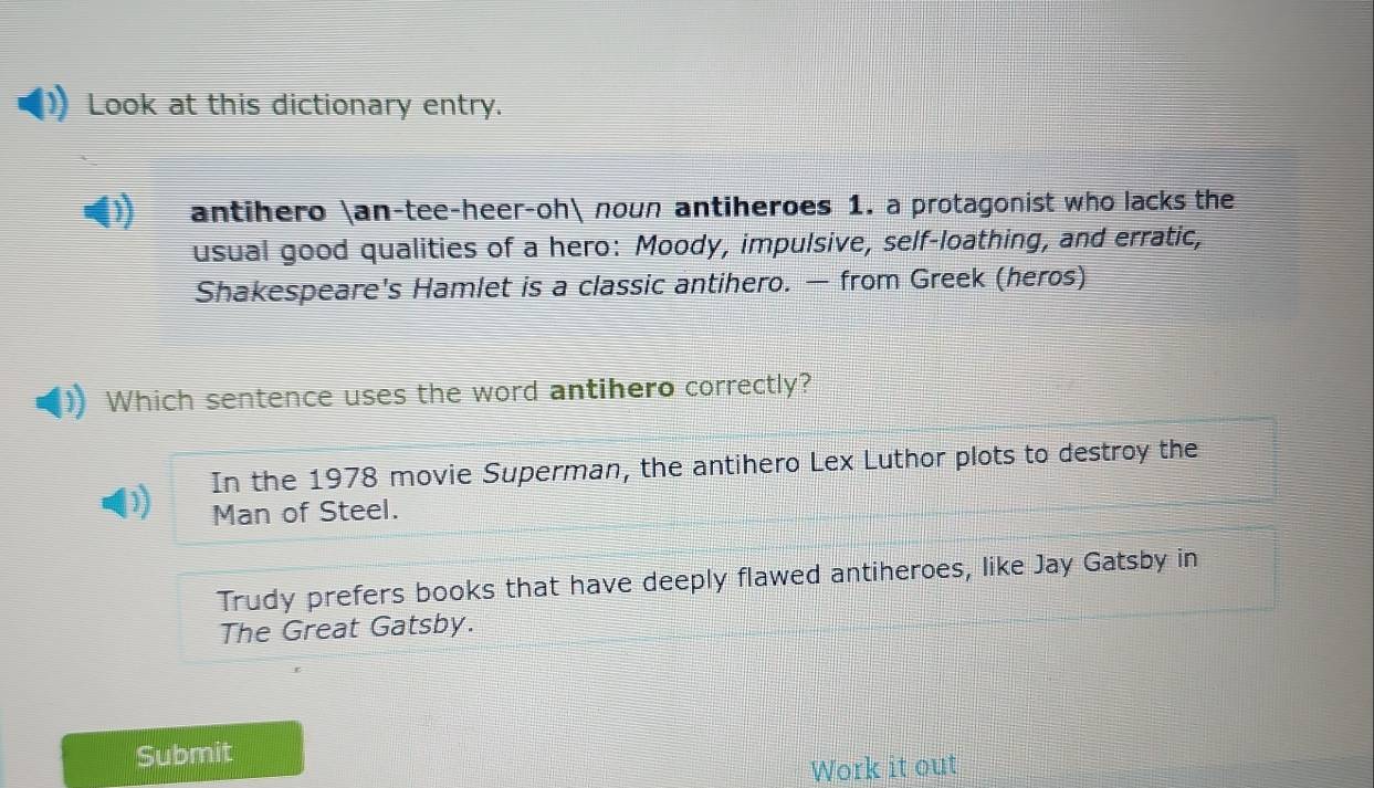 Look at this dictionary entry.
antihero an-tee-heer-oh noun antiheroes 1. a protagonist who lacks the
usual good qualities of a hero: Moody, impulsive, self-loathing, and erratic,
Shakespeare's Hamlet is a classic antihero. — from Greek (heros)
Which sentence uses the word antihero correctly?
In the 1978 movie Superman, the antihero Lex Luthor plots to destroy the
Man of Steel.
Trudy prefers books that have deeply flawed antiheroes, like Jay Gatsby in
The Great Gatsby.
Submit
Work it out