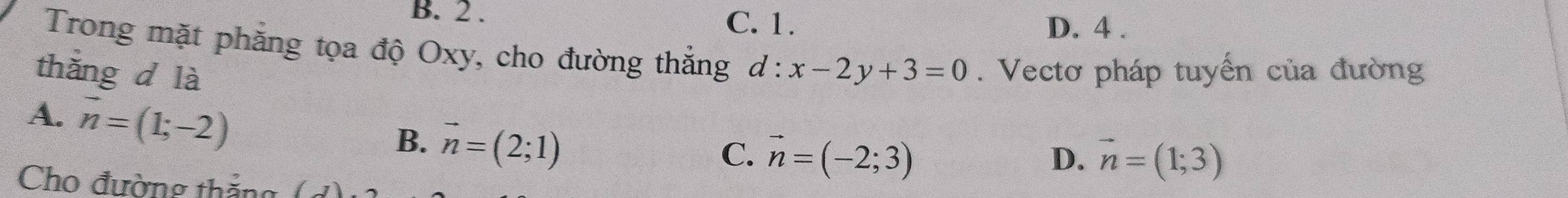 B. 2. C. 1.
D. 4 .
Trong mặt phẳng tọa độ Oxy, cho đường thắng
thǎng d là d:x-2y+3=0. Vectơ pháp tuyến của đường
A. vector n=(1;-2)
B. vector n=(2;1)
C. vector n=(-2;3) vector n=(1;3)
D.
Cho đường thắng