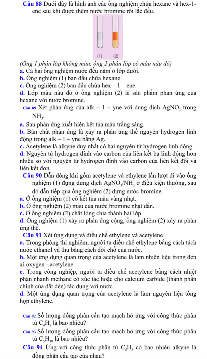 Dưới đây là hình ảnh các ống nghiệm chứa hexane và hex-1-
ene sau khi được thêm nước bromine rồi lắc đều.
(Ông 1 phân lớp không màu, ổng 2 phân lớp có màu nâu đỏ)
a. Cả hai ổng nghiệm nước đều nằm ở lớp dưới.
b. Ông nghiệm (1) ban đầu chứa hexane.
c. Ông nghiệm (2) ban đầu chứa hex − 1 − ene.
d. Lớp màu nâu đỏ ở ống nghiệm (2) là sản phẩm phản ứng của
hexane với nước bromine.
cầu 89 Xét phản ứng của alk - 1 - yne với dung dịch AgNO_3 trong
NH₃.
a. Sau phản ứng xuất hiện kết tủa màu trắng sáng.
b. Bản chất phản ứng là xảy ra phản ứng thể nguyên hydrogen linh
động trong alk − 1 − yne bằng Ag.
c. Acetylene là alkyne duy nhất có hai nguyên tử hydrogen linh động.
d. Nguyên tử hydrogen đính vào carbon của liên kết ba linh động hơn
nhiều so với nguyên tử hydrogen đính vào carbon của liên kết đôi và
liên kết đơn.
Cầu 90 Dẫn dòng khí gồm acetylene và ethylene lần lượt đi vào ống
nghiệm (1) đựng dưng dịch AgNO₃/NH₃ ở điều kiện thường, sau
đó dẫn tiếp qua ống nghiệm (2) đựng nước bromine.
a. Ở ổng nghiệm (1) có kết tủa màu vàng nhạt.
b. Ở ổng nghiệm (2) màu của nước bromine nhạt dần.
c. Ở ống nghiệm (2) chất lỏng chia thành hai lớp.
d. Ông nghiệm (1) xảy ra phản ứng cộng, ống nghiệm (2) xảy ra phản
ứng thế.
Câu 91 Xét ứng dụng và điều chế ethylene và acetylene.
a. Trong phòng thí nghiệm, người ta điều chế ethylene bằng cách tách
nước ethanol và thu bằng cách dời chỗ của nước.
b. Một ứng dụng quan trọng của acetylene là làm nhiên liệu trong đèn
xì oxygen - acetylene.
c. Trong công nghiệp, người ta điều chế acetylene bằng cách nhiệt
phân nhanh methane có xúc tác hoặc cho calcium carbide (thành phần
chính của đất đèn) tác dụng với nước.
d. Một ứng dụng quan trọng của acetylene là làm nguyên liệu tồng
hợp ethylene.
cầu 92 Số lượng đồng phân cấu tạo mạch hở ứng với công thức phân
tử C_4H_8 là bao nhiêu?
cầu 93 Số lượng đồng phân cấu tạo mạch hở ứng với công thức phân
tử C_5H_10 là bao nhiêu?
Câu 94 Ứng với công thức phân tử C_5H_8 có bao nhiêu alkyne là
đồng phân cấu tao của nhau?