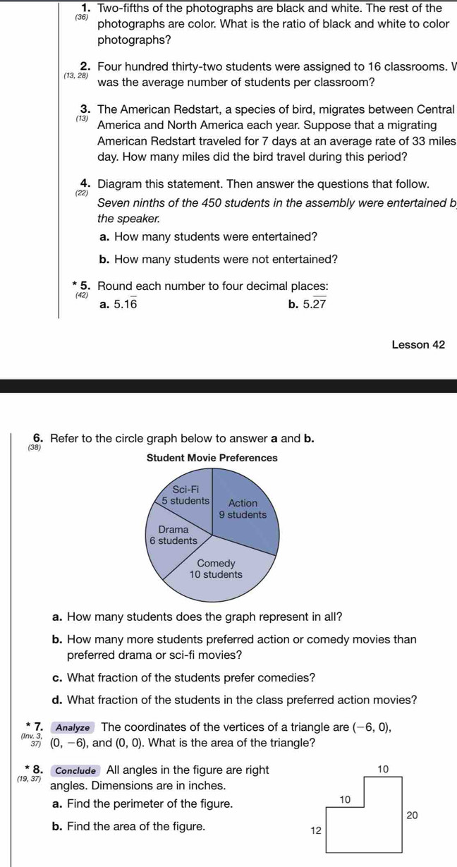 Two-fifths of the photographs are black and white. The rest of the 
(36) 
photographs are color. What is the ratio of black and white to color 
photographs? 
2. Four hundred thirty-two students were assigned to 16 classrooms. V
13, 28, was the average number of students per classroom? 
3. The American Redstart, a species of bird, migrates between Central 
(13) America and North America each year. Suppose that a migrating 
American Redstart traveled for 7 days at an average rate of 33 miles
day. How many miles did the bird travel during this period? 
4. Diagram this statement. Then answer the questions that follow. 
(22) 
Seven ninths of the 450 students in the assembly were entertained b 
the speaker. 
a. How many students were entertained? 
b. How many students were not entertained? 
5. Round each number to four decimal places: 
(42) 
a. 5.1overline 6 b. 5.overline 27
Lesson 42 
6. Refer to the circle graph below to answer a and b. 
(38) 
Student Movie Preferences 
a. How many students does the graph represent in all? 
b. How many more students preferred action or comedy movies than 
preferred drama or sci-fi movies? 
c. What fraction of the students prefer comedies? 
d. What fraction of the students in the class preferred action movies? 
7. Analyze The coordinates of the vertices of a triangle are (-6,0), 
(lnv. 3, (0,-6) , and (0,0). What is the area of the triangle? 
37) 
8. Conclude All angles in the figure are right 
(19, 37) angles. Dimensions are in inches. 
a. Find the perimeter of the figure. 
b. Find the area of the figure.