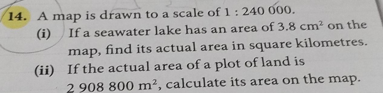 A map is drawn to a scale of 1:240000. 
(i) If a seawater lake has an area of 3.8cm^2 on the 
map, find its actual area in square kilometres. 
(ii) If the actual area of a plot of land is
2908800m^2 , calculate its area on the map.