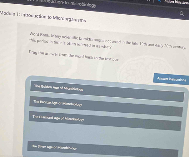 alison bioscien
troduction-to-microbiology
Module 1: Introduction to Microorganisms
Word Bank: Many scientific breakthroughs occurred in the late 19th and early 20th century,
this period in time is often referred to as what?
Drag the answer from the word bank to the text box.
Answer instructions
The Golden Age of Microbiology
The Bronze Age of Microbiology
The Diamond Age of Microbiology
The Silver Age of Microbiology