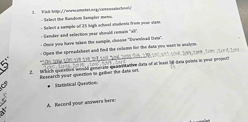 Visit http://www.amstat.org/censusatschool/ 
- Select the Random Sampler menu. 
- Select a sample of 25 high school students from your state. 
- Gender and selection year should remain “all”. 
- Once you have taken the sample, choose “Download Data”. 
- Open the spreadsheet and find the column for the data you want to analyze. 
2. Which question would generate quantitative data of at least 50 data points in your project? 
Research your question to gather the data set. 
Cs 
Statistical Question: 
A. Record your answers here: 
nlet