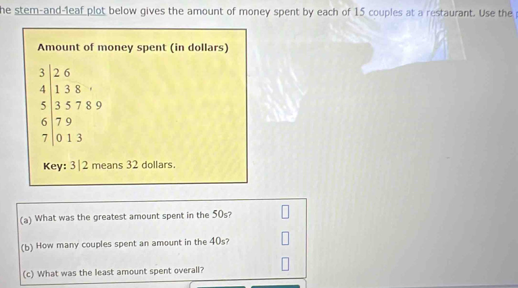 he stem-and-leaf plot below gives the amount of money spent by each of 15 couples at a restaurant. Use the 
Amount of money spent (in dollars) 
beginarrayr 3|beginarrayr 2.6 4 557.3endarray 13 719 613endarray 
Key: 3|2 means 32 dollars. 
(a) What was the greatest amount spent in the 50s? 
(b) How many couples spent an amount in the 40s? 
(c) What was the least amount spent overall?