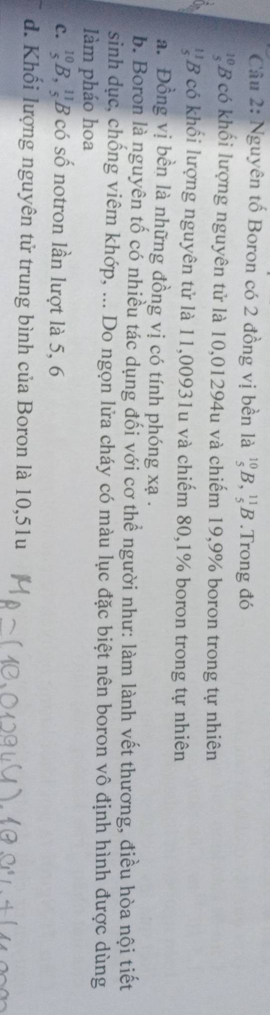 Nguyên tố Boron có 2 đồng vị bền là _5^((10)B, _5^(11)B.Trong đó
' B có khối lượng nguyên tử là 10,01294u và chiếm 19, 9% boron trong tự nhiên
*B có khối lượng nguyên tử là 11,00931u và chiếm 80, 1% boron trong tự nhiên
a. Đồng vị bền là những đồng vị có tính phóng xạ.
b. Boron là nguyên tố có nhiều tác dụng đối với cơ thể người như: làm lành vết thương, điều hòa nội tiết
sinh dục, chống viêm khớp, ... Do ngọn lửa cháy có màu lục đặc biệt nên boron vô định hình được dùng
làm pháo hoa
C. _5^(10)B, _5) 8 có số notron lần lượt là 5, 6
d. Khối lượng nguyên tử trung bình của Boron là 10,51u