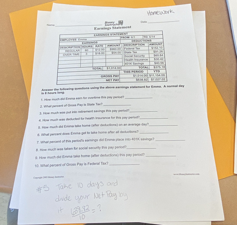 Name _Instrüctor Money Date 
_ 
nings Statement 
Answer the following questions using the above earnings statement for Emma. A normal day
is 8 hours long. 
1. How much did Emma earn for overtime this pay period?_ 
2. What percent of Gross Pay is State Tax?_ 
3. How much was put into retirement savings this pay period?_ 
4. How much was deducted for health Insurance for this pay period?_ 
5. How much did Emma take home (after deductions) on an average day?_ 
6. What percent does Emma get to take home after all deductions?_ 
7. What percent of this period's earnings did Emma place into 401K savings?_ 
8. How much was taken for social security this pay period?_ 
9. How much did Emma take home (after deductions) this pay period?_ 
10. What percent of Gross Pay is Federal Tax?_ 
Copyright 2003 Money Instructor. www.Money Instructor.com