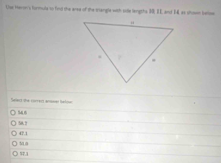 Use Heron's formula to find the area of the triangle with side lengths 10, I1 and 14, as shown below
Select the correct answer below:
54.6
58.7
47.1
51.0
57.1