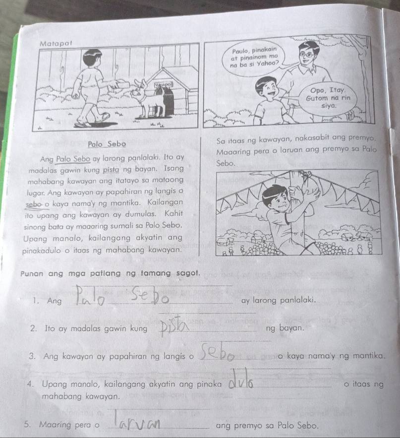 Palo Sebo Sa itaas ng kawayan, nakasabit ang premyo. 
Ang Palo Sebo ay larong panlalaki, Ito ay Maaaring pera o laruan ang premyo sa Palo 
madalas gawin kung pista ng bayan. Isang Sebo. 
mahabang kawayan ang itatayo sa mataong 
lugar. Ang kawayan ay papahiran ng langis o 
sebo o kaya nama'y ng mantika. Kailangan 
ito upang ang kawayan ay dumulas. Kahit 
sinong bata ay maaaring sumali sa Palo Sebo. 
Upang manalo, kailangang akyatin ang 
pinakadulo o itaas ng mahabang kawayan. 
Punan ang mga patlang ng tamang sagot. 
_ 
1. Ang _ay larong panlalaki. 
_ 
2. Ito ay madalas gawin kung _ng bayan. 
_ 
3. Ang kawayan ay papahiran ng langis o _o kaya nama'y ng mantika. 
_ 
_ 
4. Upang manalo, kailangang akyatin ang pinaka _o itaas ng 
mahabang kawayan. 
_ 
_ 
5. Maaring pera o _ ang premyo sa Palo Sebo.