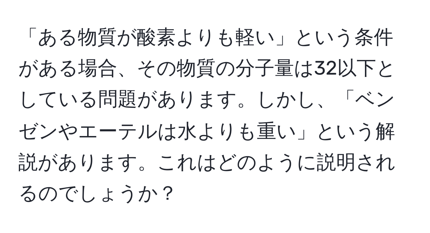 「ある物質が酸素よりも軽い」という条件がある場合、その物質の分子量は32以下としている問題があります。しかし、「ベンゼンやエーテルは水よりも重い」という解説があります。これはどのように説明されるのでしょうか？