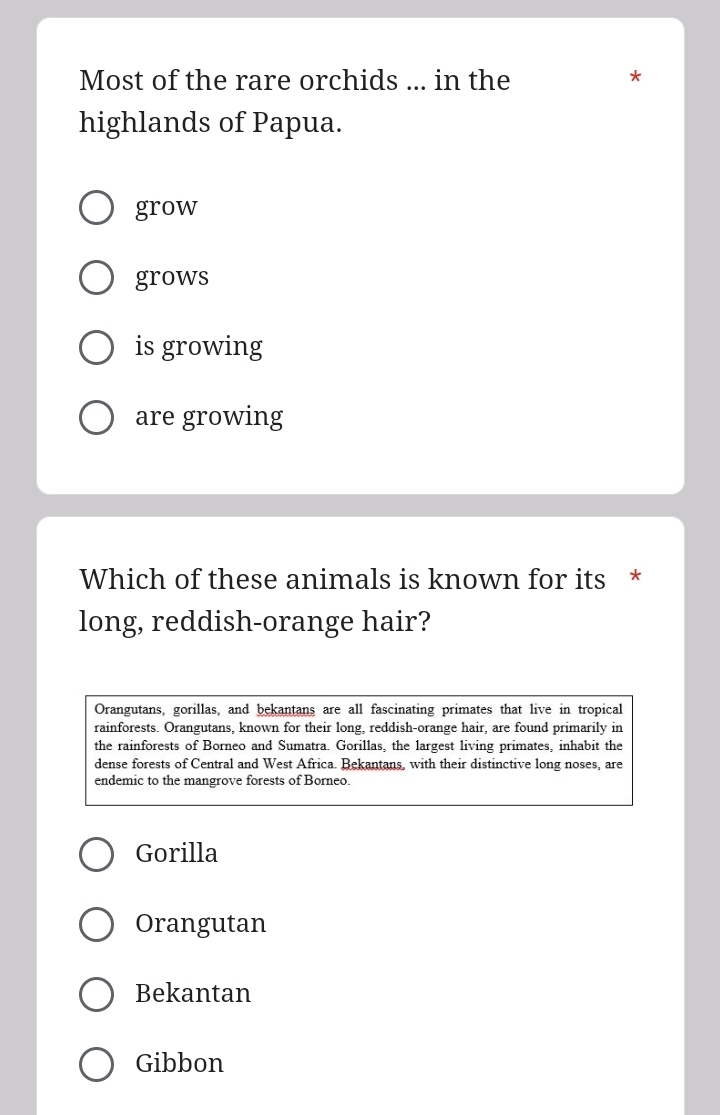 Most of the rare orchids ... in the
*
highlands of Papua.
grow
grows
is growing
are growing
Which of these animals is known for its *
long, reddish-orange hair?
Orangutans, gorillas, and bekantans are all fascinating primates that live in tropical
rainforests. Orangutans, known for their long, reddish-orange hair, are found primarily in
the rainforests of Borneo and Sumatra. Gorillas, the largest living primates, inhabit the
dense forests of Central and West Africa. Bekantans, with their distinctive long noses, are
endemic to the mangrove forests of Borneo.
Gorilla
Orangutan
Bekantan
Gibbon