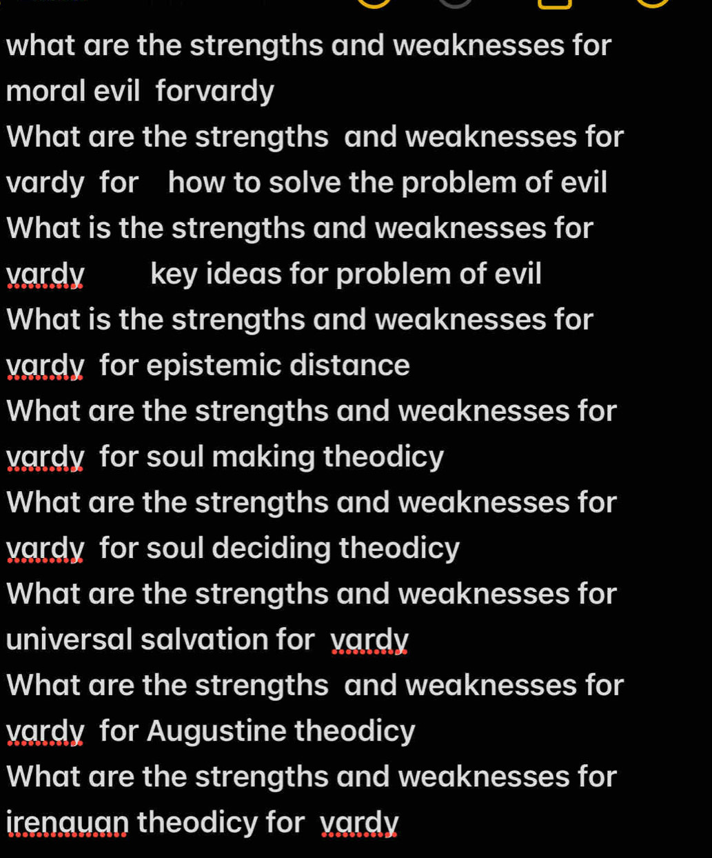 what are the strengths and weaknesses for 
moral evil forvardy 
What are the strengths and weaknesses for 
vardy for how to solve the problem of evil 
What is the strengths and weaknesses for 
vardy key ideas for problem of evil 
What is the strengths and weaknesses for 
vardy for epistemic distance 
What are the strengths and weaknesses for 
vardy for soul making theodicy 
What are the strengths and weaknesses for 
vardy for soul deciding theodicy 
What are the strengths and weaknesses for 
universal salvation for vardy 
What are the strengths and weaknesses for 
vardy for Augustine theodicy 
What are the strengths and weaknesses for 
irenauan theodicy for vardy