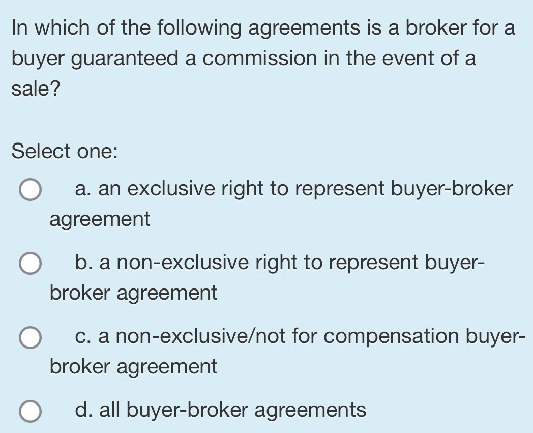 In which of the following agreements is a broker for a
buyer guaranteed a commission in the event of a
sale?
Select one:
a. an exclusive right to represent buyer-broker
agreement
b. a non-exclusive right to represent buyer-
broker agreement
c. a non-exclusive/not for compensation buyer-
broker agreement
d. all buyer-broker agreements