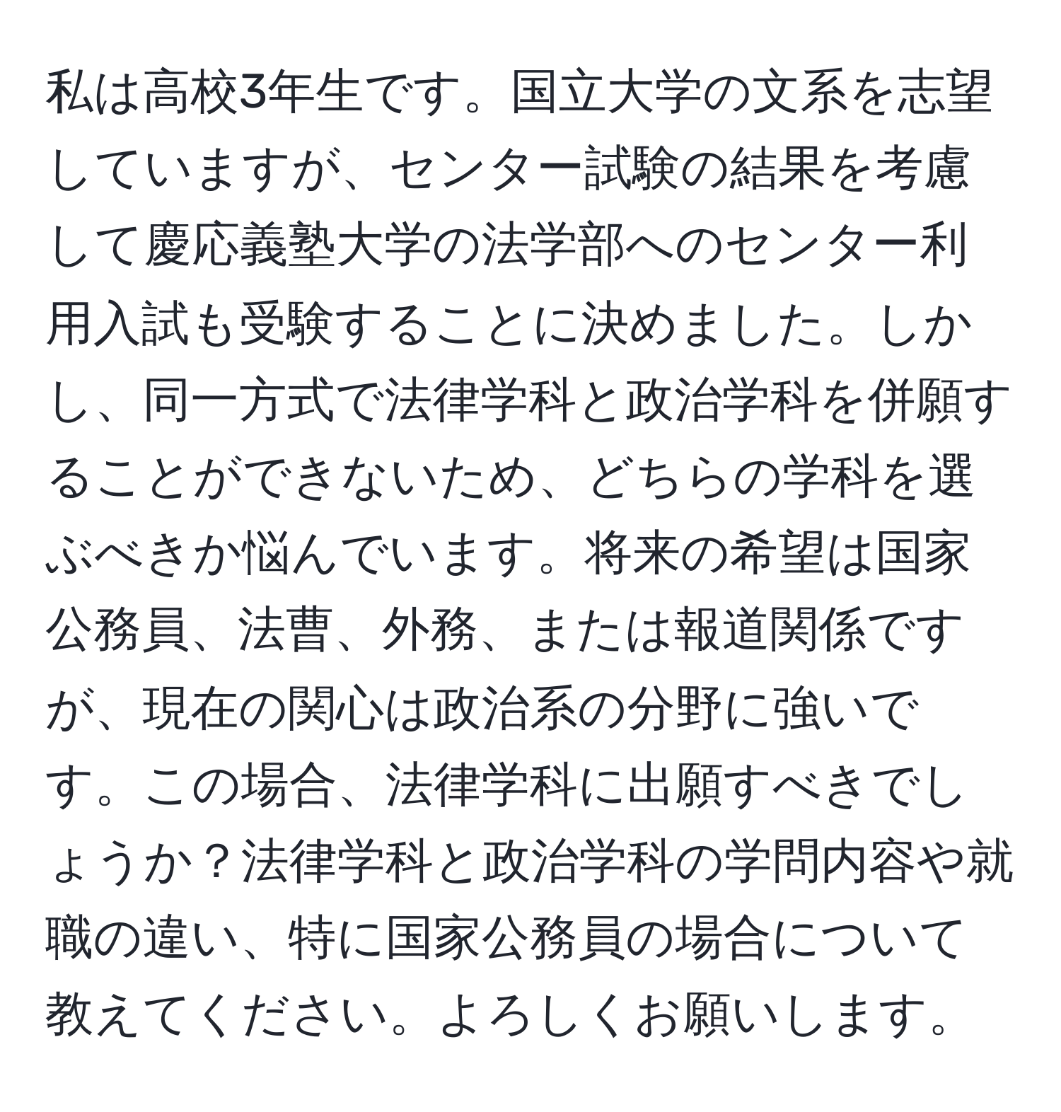 私は高校3年生です。国立大学の文系を志望していますが、センター試験の結果を考慮して慶応義塾大学の法学部へのセンター利用入試も受験することに決めました。しかし、同一方式で法律学科と政治学科を併願することができないため、どちらの学科を選ぶべきか悩んでいます。将来の希望は国家公務員、法曹、外務、または報道関係ですが、現在の関心は政治系の分野に強いです。この場合、法律学科に出願すべきでしょうか？法律学科と政治学科の学問内容や就職の違い、特に国家公務員の場合について教えてください。よろしくお願いします。