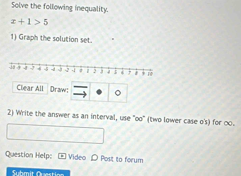 Solve the following inequality.
x+1>5
1) Graph the solution set. 
Clear All Draw: 
2) Write the answer as an interval, use "oo" (two lower case o's) for ∞. 
Question Help: Video Post to forum 
Submit Question