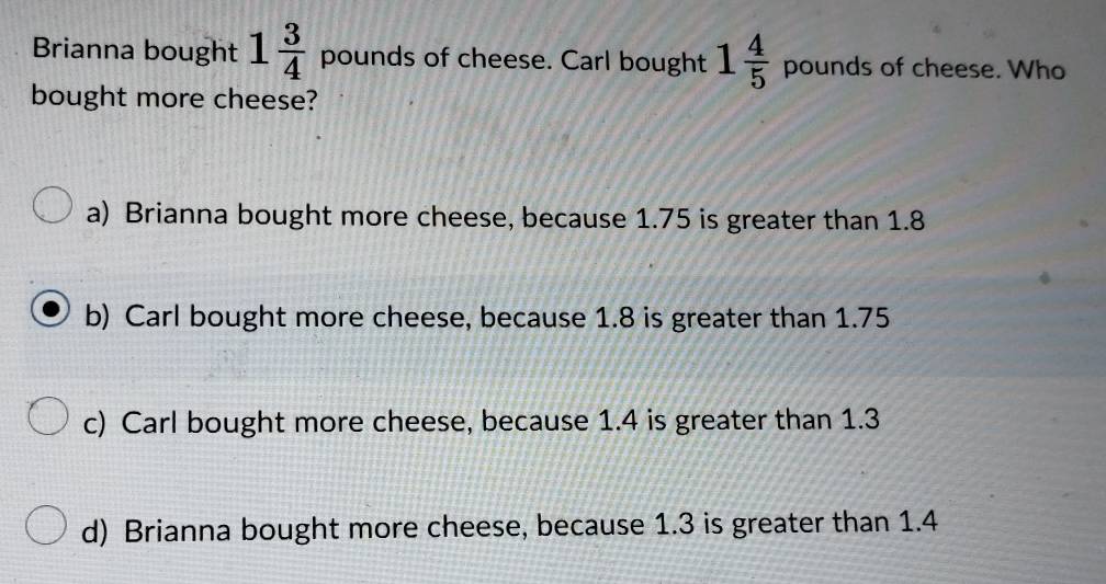 Brianna bought 1 3/4  pounds of cheese. Carl bought 1 4/5  pounds of cheese. Who
bought more cheese?
a) Brianna bought more cheese, because 1.75 is greater than 1.8
b) Carl bought more cheese, because 1.8 is greater than 1.75
c) Carl bought more cheese, because 1.4 is greater than 1.3
d) Brianna bought more cheese, because 1.3 is greater than 1.4