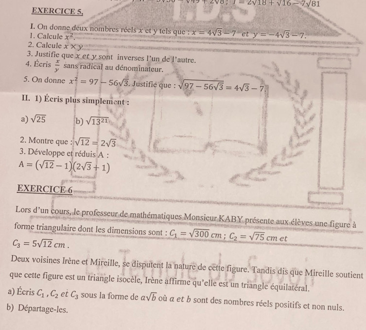 +2vo; I=2sqrt(18)sqrt(16)-7sqrt(81)
EXERCICE 5, 
I. On donne deux nombres réels x et y tels que : x=4sqrt(3)-7 et y=-4sqrt(3)-7. 
1. Calcule x^2. 
2. Calcule x* y
3. Justifie que xet y sont inverses l’un de l'autre. 
4. Écris  x/y  sans radical au dénominateur. 
5. On donne x^2=97-56sqrt(3). Justifie que : sqrt(97-56sqrt 3)=4sqrt(3)-7
II. 1) Écris plus simplement : 
a) sqrt(25) b) sqrt(13^(21))
2. Montre que : sqrt(12)=2sqrt(3)
3. Développe et réduis A :
A=(sqrt(12)-1)(2sqrt(3)+1)
EXERCICE 6 
Lors d'un cours, le professeur de mathématiques Monsieur KABY présente aux élèves une figure à 
forme triangulaire dont les dimensions sont : C_1=sqrt(300)cm; C_2=sqrt(75)cm et
C_3=5sqrt(12)cm. 
Deux voisines Irène et Mireille, se disputent la nature de cette figure. Tandis dis que Mireille soutient 
que cette figure est un triangle isocèle, Irène affirme qu’elle est un triangle équilatéral. 
a) Écris C_1, C_2 et C_3 sous la forme de asqrt(b) où a et b sont des nombres réels positifs et non nuls. 
b) Départage-les.