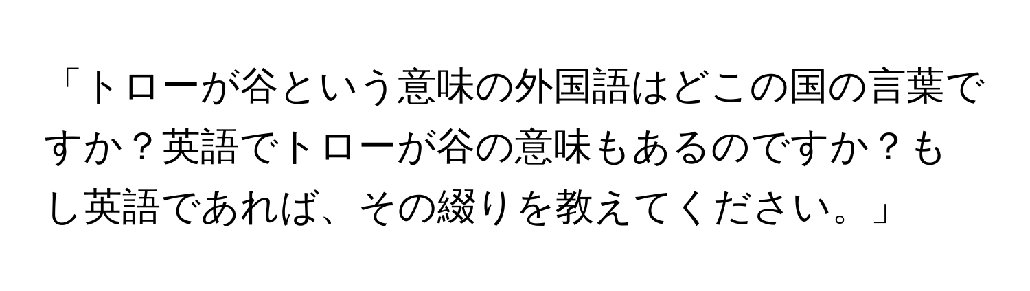 「トローが谷という意味の外国語はどこの国の言葉ですか？英語でトローが谷の意味もあるのですか？もし英語であれば、その綴りを教えてください。」